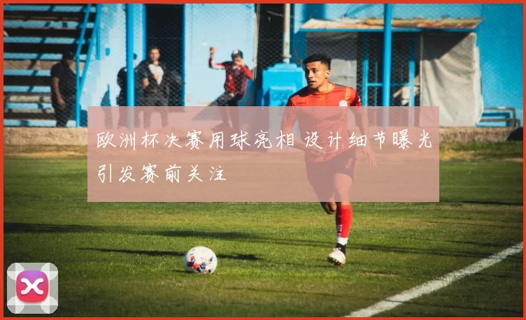 欧洲杯决赛用球亮相 设计细节曝光引发赛前关注