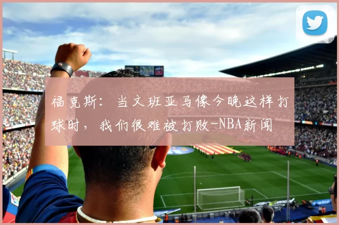 福克斯：当文班亚马像今晚这样打球时，我们很难被打败-NBA新闻