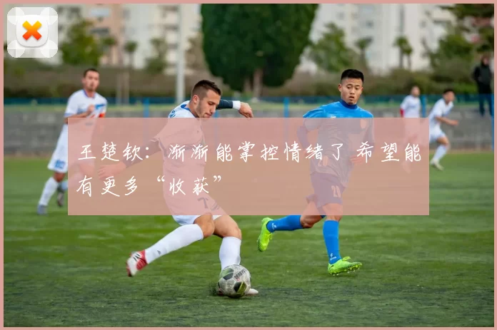 王楚钦：渐渐能掌控情绪了 希望能有更多“收获”