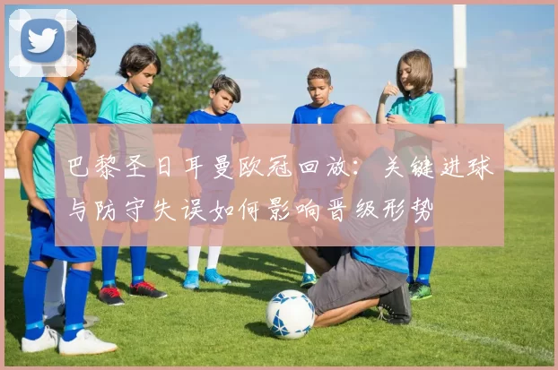 巴黎圣日耳曼欧冠回放：关键进球与防守失误如何影响晋级形势