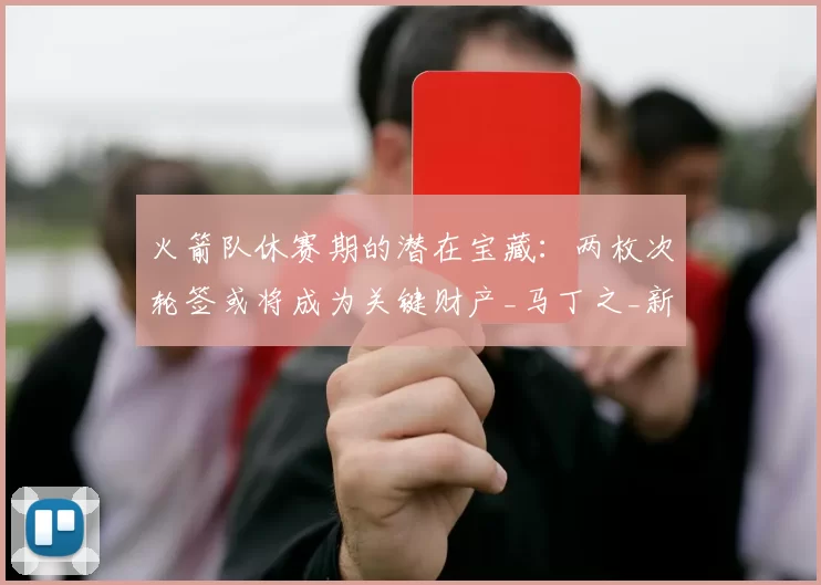 火箭队休赛期的潜在宝藏:两枚次轮签或将成为关键财产_马丁之_新秀_顺位