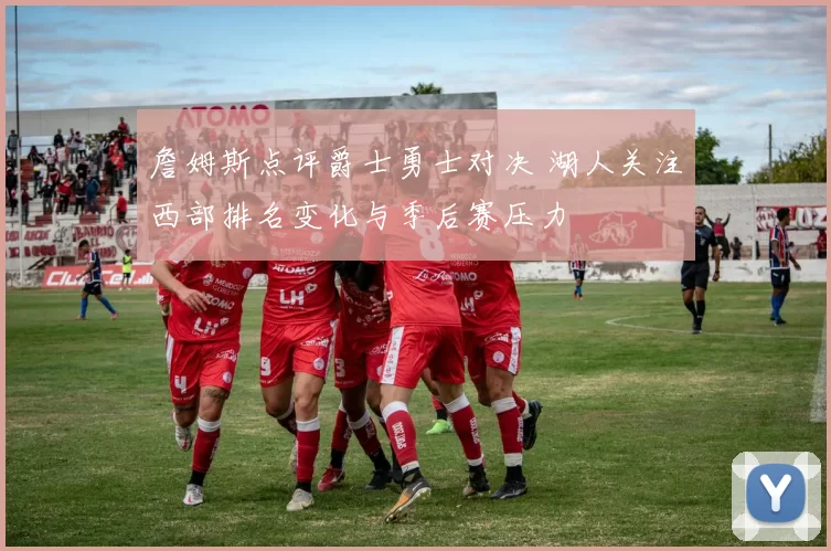 詹姆斯点评爵士勇士对决 湖人关注西部排名变化与季后赛压力