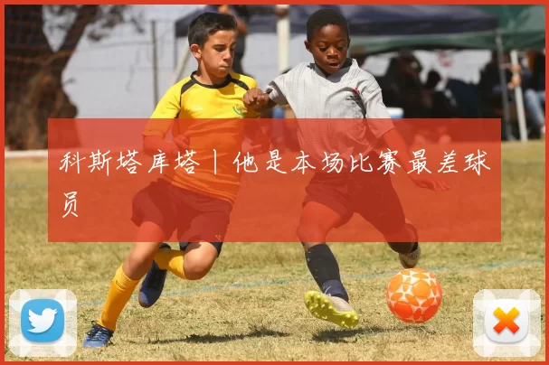 科斯塔库塔丨他是本场比赛最差球员