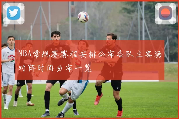 NBA常规赛赛程安排公布各队主客场对阵时间分布一览