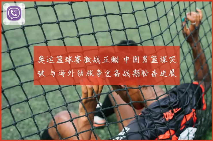 奥运篮球赛激战正酣 中国男篮谋突破 与海外劲旅争金备战期盼奋进展