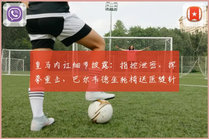 皇马内讧细节披露：指控泄密、挥拳重击，巴尔韦德坐轮椅送医缝针
