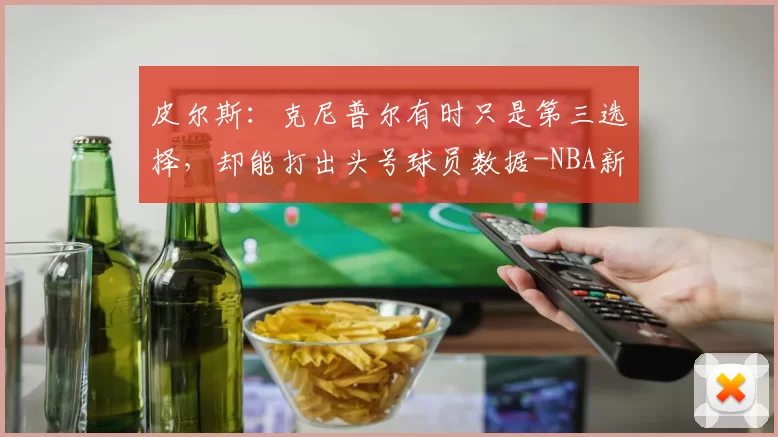 皮尔斯：克尼普尔有时只是第三选择，却能打出头号球员数据-NBA新闻