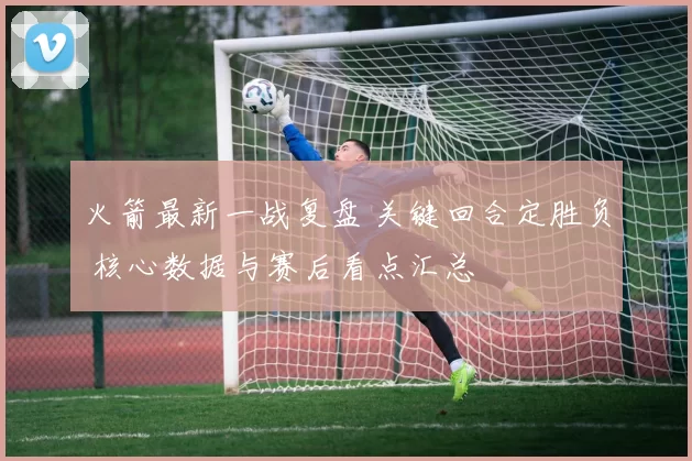 火箭最新一战复盘 关键回合定胜负 核心数据与赛后看点汇总