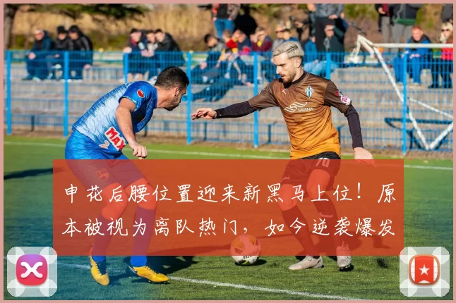 申花后腰位置迎来新黑马上位！原本被视为离队热门，如今逆袭爆发