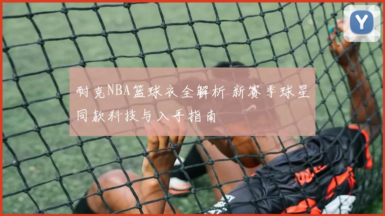 耐克NBA篮球衣全解析 新赛季球星同款科技与入手指南