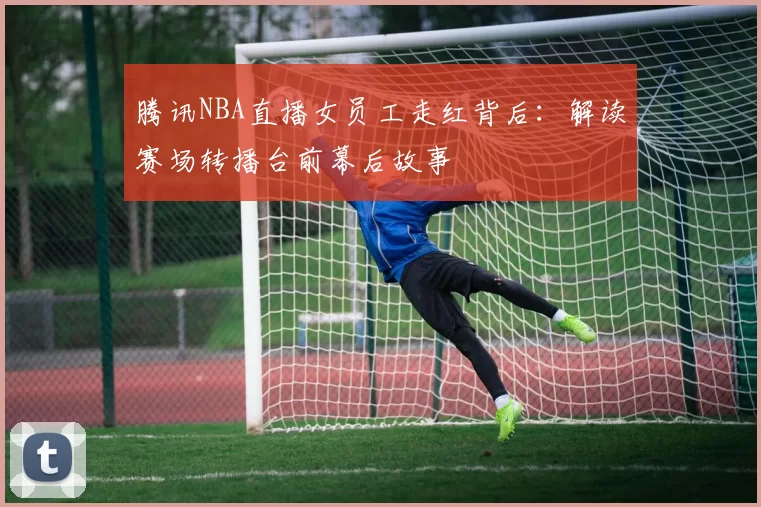 腾讯NBA直播女员工走红背后：解读赛场转播台前幕后故事