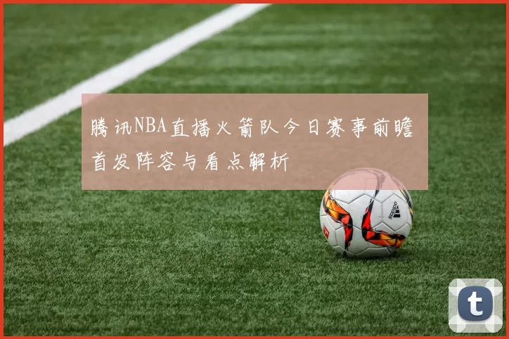 腾讯NBA直播火箭队今日赛事前瞻 首发阵容与看点解析
